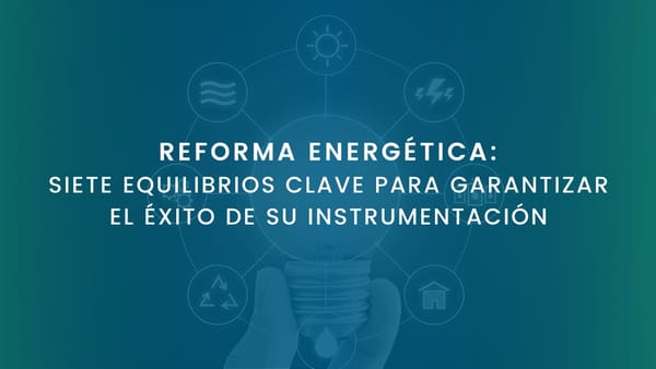 REFORMA ENERGÉTICA: SIETE EQUILIBRIOS CLAVE PARA GARANTIZAR EL ÉXITO DE SU INSTRUMENTACIÓN